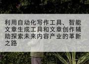 利用自动化写作工具、智能文章生成工具和文章创作辅助探索未来内容产业的革新之路