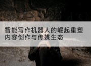 智能写作机器人的崛起重塑内容创作与传媒生态