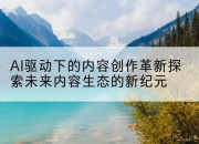 AI驱动下的内容创作革新探索未来内容生态的新纪元