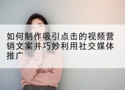 如何制作吸引点击的视频营销文案并巧妙利用社交媒体推广
