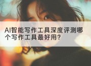 AI智能写作工具深度评测哪个写作工具最好用?