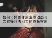 如何巧妙创作朋友圈动态与文案提升吸引力的终极指南