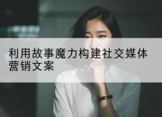 利用故事魔力构建社交媒体营销文案
