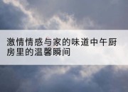 激情情感与家的味道中午厨房里的温馨瞬间