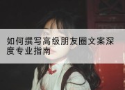 如何撰写高级朋友圈文案深度专业指南