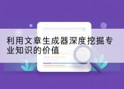 利用文章生成器深度挖掘专业知识的价值