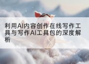 利用AI内容创作在线写作工具与写作AI工具包的深度解析