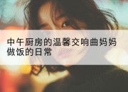 中午厨房的温馨交响曲妈妈做饭的日常