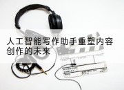 人工智能写作助手重塑内容创作的未来