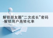 解锁朋友圈“二次成长”密码-解锁用户高转化率