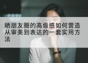 晒朋友圈的高级感如何营造从审美到表达的一套实用方法