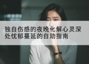 独自伤感的夜晚化解心灵深处忧郁蔓延的自助指南