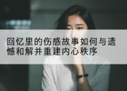 回忆里的伤感故事如何与遗憾和解并重建内心秩序